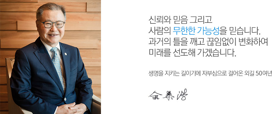 신뢰와 믿음 그리고 사람의 무한한 가능성을 믿습니다.과거의 틀을 깨고 끊임없이 변화하여 미래를 선도해 가겠습니다. 생명을 지키는 길이기에 자부심으로 걸어온 외길 40여년